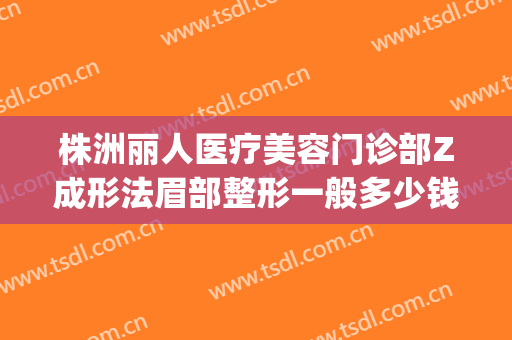 株洲丽人医疗美容门诊部Z成形法眉部整形一般多少钱?好不好?(株洲整形美容医院)