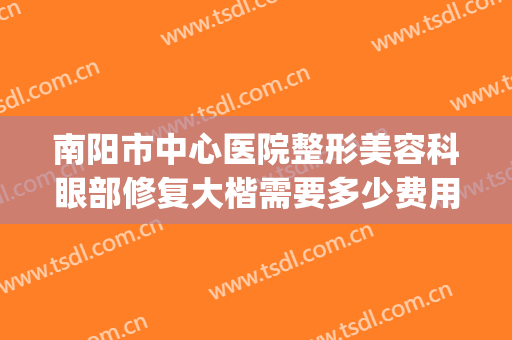 南阳市中心医院整形美容科眼部修复大楷需要多少费用?贵不贵?(南阳中心医院整形美容咋样)