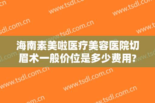 海南素美啦医疗美容医院切眉术一般价位是多少费用?效果怎么样?