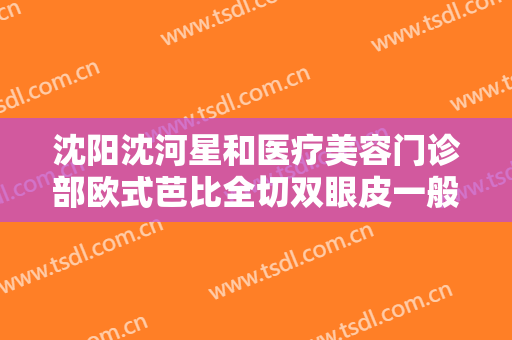 沈阳沈河星和医疗美容门诊部欧式芭比全切双眼皮一般价位是多少?效果怎么样?