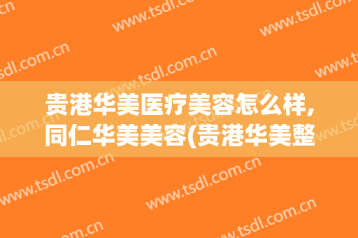 贵港华美医疗美容怎么样,同仁华美美容(贵港华美整形美容医院怎么样)