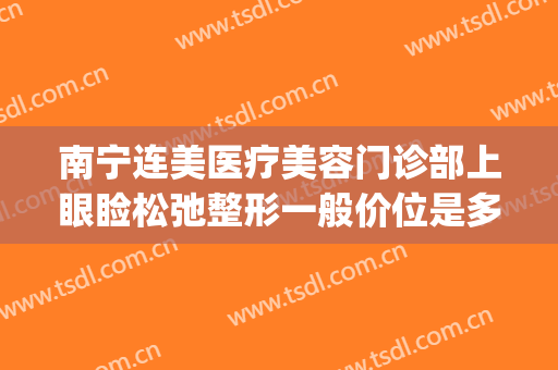 南宁连美医疗美容门诊部上眼睑松弛整形一般价位是多少钱?贵不贵?(连美整形怎么样)