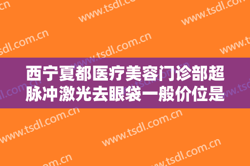 西宁夏都医疗美容门诊部超脉冲激光去眼袋一般价位是多少费用?贵不贵?
