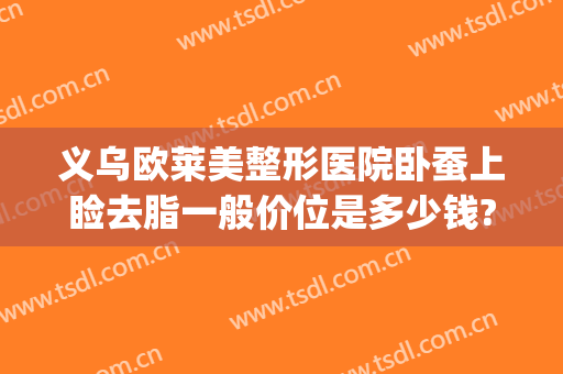 义乌欧莱美整形医院卧蚕上睑去脂一般价位是多少钱?需要多久恢复?(卧蚕眼整形手术多少钱)