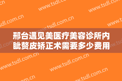 邢台遇见美医疗美容诊所内眦赘皮矫正术需要多少费用?需要多久恢复?