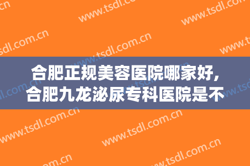合肥正规美容医院哪家好,合肥九龙泌尿专科医院是不是正规医院(合肥生殖科最好的医院)