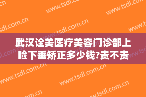 武汉诠美医疗美容门诊部上睑下垂矫正多少钱?贵不贵?(武汉诠美整形医院电话)