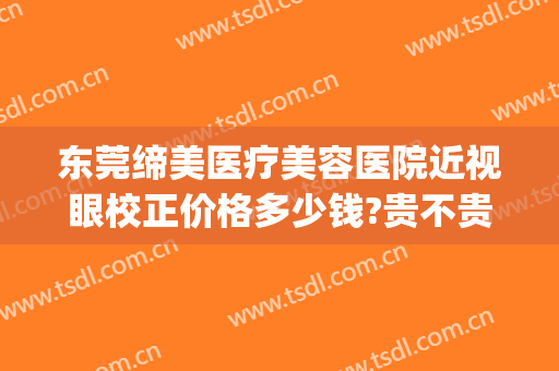 东莞缔美医疗美容医院近视眼校正价格多少钱?贵不贵?(东莞缔美美容医院简介)