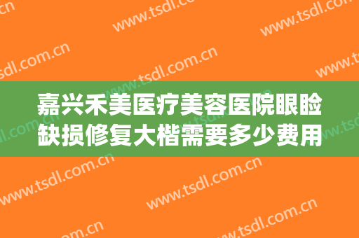嘉兴禾美医疗美容医院眼睑缺损修复大楷需要多少费用?贵不贵?(嘉兴禾美整形医院好吗)