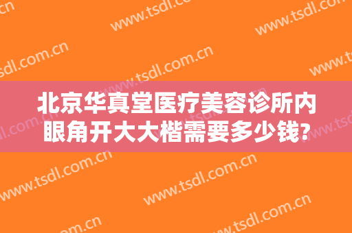 北京华真堂医疗美容诊所内眼角开大大楷需要多少钱?可靠吗?