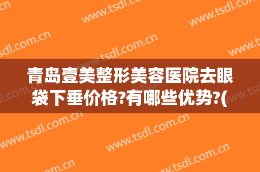 青岛壹美整形美容医院去眼袋下垂价格?有哪些优势?(青岛壹美双眼皮)