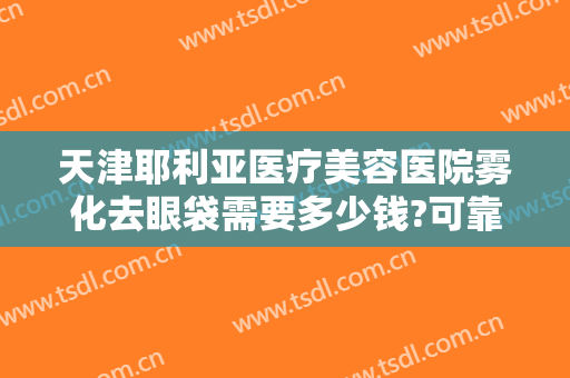 天津耶利亚医疗美容医院雾化去眼袋需要多少钱?可靠吗?