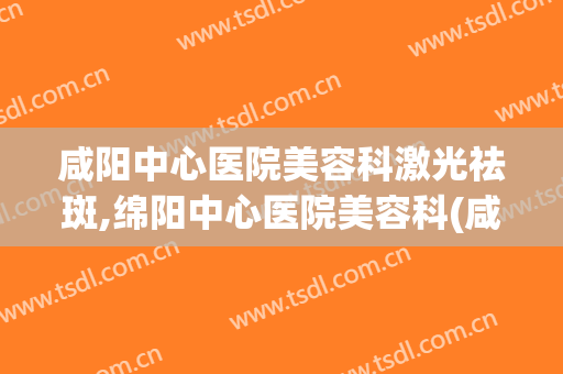 咸阳中心医院美容科激光祛斑,绵阳中心医院美容科(咸阳中心医院有美容科吗)