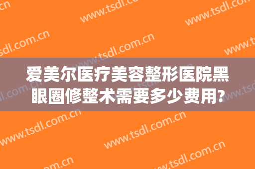 爱美尔医疗美容整形医院黑眼圈修整术需要多少费用?好不好?(去黑眼圈医美多少钱)