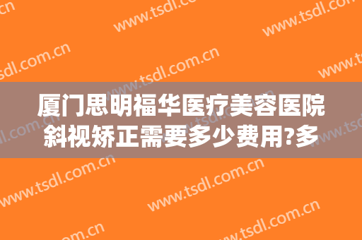 厦门思明福华医疗美容医院斜视矫正需要多少费用?多长时间恢复?(厦门眼科中心斜视手术多少钱)