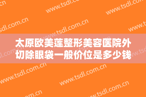 太原欧美莲整形美容医院外切除眼袋一般价位是多少钱?需要多久恢复?