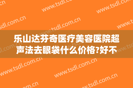 乐山达芬奇医疗美容医院超声法去眼袋什么价格?好不好?(超声法祛眼袋多少钱)