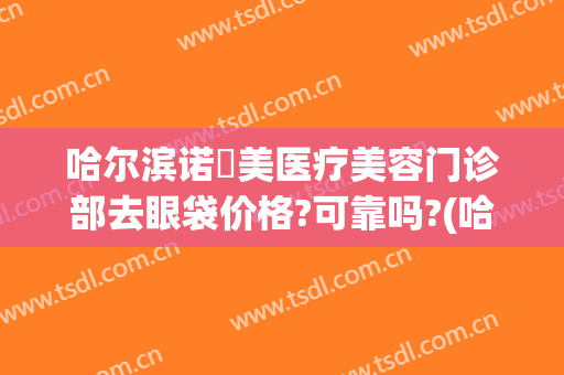 哈尔滨诺嬄美医疗美容门诊部去眼袋价格?可靠吗?(哈尔滨割眼袋哪家医院好)