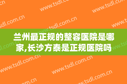 兰州最正规的整容医院是哪家,长沙方泰是正规医院吗(兰州大型正规整容医院)