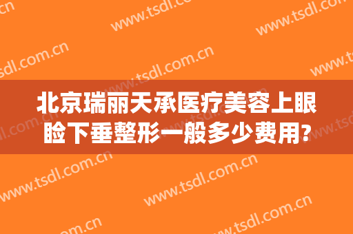 北京瑞丽天承医疗美容上眼睑下垂整形一般多少费用?有哪些优势?(瑞丽天承医疗美容怎么样)