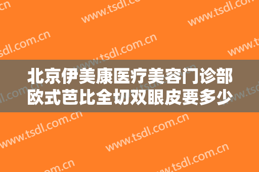 北京伊美康医疗美容门诊部欧式芭比全切双眼皮要多少钱?多长时间恢复?