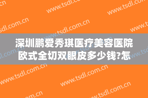 深圳鹏爱秀琪医疗美容医院欧式全切双眼皮多少钱?怎么样?(深圳鹏爱整形医院正规吗)