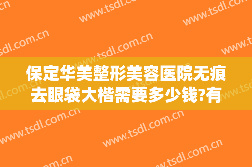保定华美整形美容医院无痕去眼袋大楷需要多少钱?有哪些优势?(保定华美去眼袋好吗)