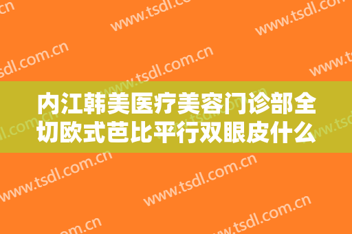 内江韩美医疗美容门诊部全切欧式芭比平行双眼皮什么价格?多长时间恢复?