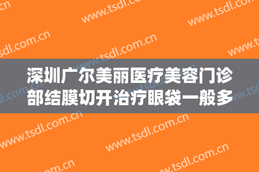 深圳广尔美丽医疗美容门诊部结膜切开治疗眼袋一般多少钱?靠谱吗?(深圳广尔美丽医疗正规吗)