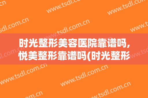时光整形美容医院靠谱吗,悦美整形靠谱吗(时光整形医院怎么样啊)