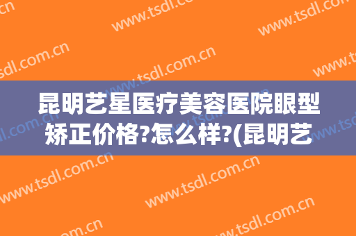 昆明艺星医疗美容医院眼型矫正价格?怎么样?(昆明艺星医疗美容医院好不好)