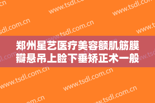 郑州星艺医疗美容额肌筋膜瓣悬吊上睑下垂矫正术一般多少费用?怎么样?