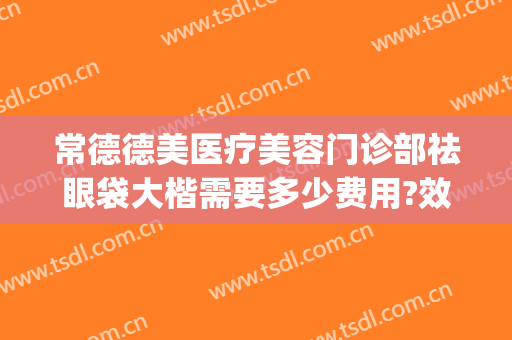 常德德美医疗美容门诊部祛眼袋大楷需要多少费用?效果怎么样?(常德曹家去眼袋)