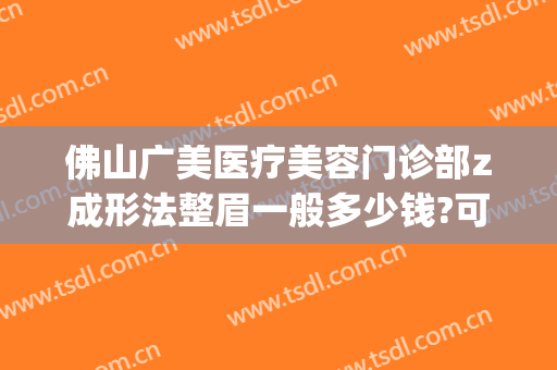 佛山广美医疗美容门诊部z成形法整眉一般多少钱?可靠吗?(佛山广美整形美容在哪里)