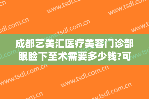 成都艺美汇医疗美容门诊部眼睑下至术需要多少钱?可靠吗?(艺美汇医疗整形)