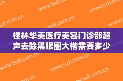 桂林华美医疗美容门诊部超声去除黑眼圈大楷需要多少钱?可靠吗?(桂林华美整形医院正规吗)