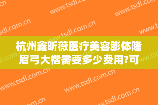 杭州鑫昕薇医疗美容膨体隆眉弓大楷需要多少费用?可靠吗?(杭州鑫昕薇整形医院)