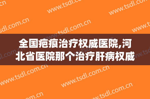 全国疤痕治疗权威医院,河北省医院那个治疗肝病权威医院(河北最好的祛疤医院)