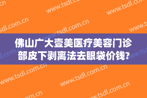 佛山广大壹美医疗美容门诊部皮下剥离法去眼袋价钱?怎么样?(佛山广大壹美美容医院)