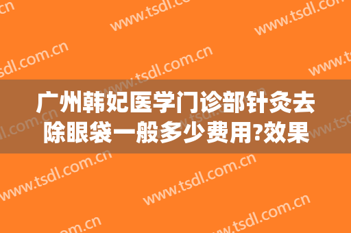 广州韩妃医学门诊部针灸去除眼袋一般多少费用?效果怎么样?(针灸去眼袋大约多少钱)