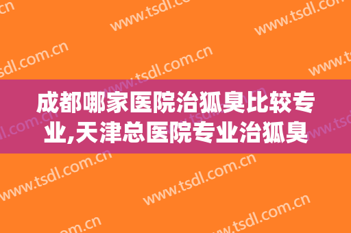 成都哪家医院治狐臭比较专业,天津总医院专业治狐臭(成都治疗狐臭哪家医院比较好)