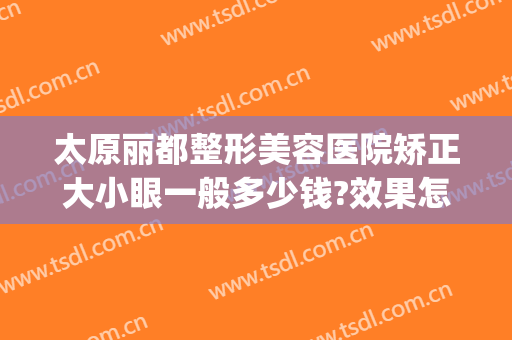 太原丽都整形美容医院矫正大小眼一般多少钱?效果怎么样?(太原哪里整形医院便宜)