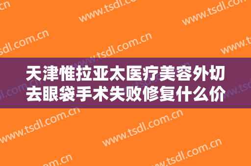 天津惟拉亚太医疗美容外切去眼袋手术失败修复什么价格?多长时间恢复?