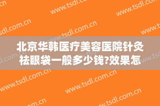 北京华韩医疗美容医院针灸祛眼袋一般多少钱?效果怎么样?(北京整形医院去眼袋多少钱)