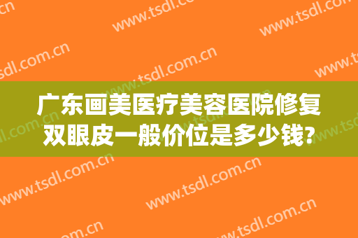 广东画美医疗美容医院修复双眼皮一般价位是多少钱?靠谱吗?(画美医疗整形医院)
