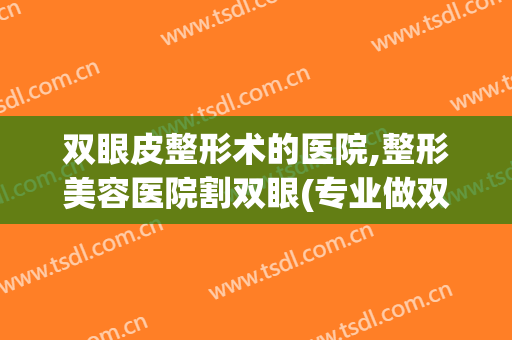 双眼皮整形术的医院,整形美容医院割双眼(专业做双眼皮的整形医院)