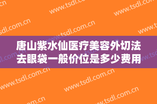 唐山紫水仙医疗美容外切法去眼袋一般价位是多少费用?贵不贵?