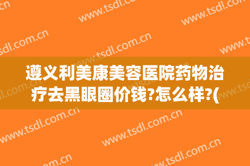 遵义利美康美容医院药物治疗去黑眼圈价钱?怎么样?(遵义市利美康整形医院在哪里)