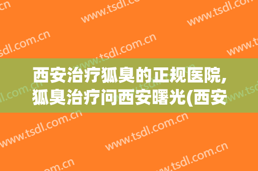 西安治疗狐臭的正规医院,狐臭治疗问西安曙光(西安治疗狐臭哪家医院好)