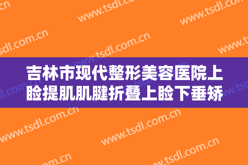 吉林市现代整形美容医院上睑提肌肌腱折叠上睑下垂矫正术价格表!效果怎么样?